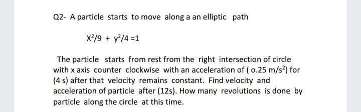 Q2- A particle starts to move along a an elliptic path
x²/9 + y'/4 =1
The particle starts from rest from the right intersection of circle
with x axis counter clockwise with an acceleration of ( o.25 m/s?) for
(4 s) after that velocity remains constant. Find velocity and
acceleration of particle after (12s). How many revolutions is done by
particle along the circle at this time.
