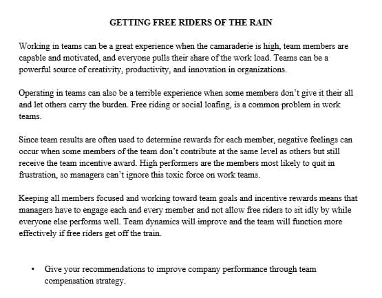 GETTING FREE RIDERS OF THE RAIN
Working in teams can be a great experience when the camaraderie is high, team members are
capable and motivated, and everyone pulls their share of the work load. Teams can be a
powerful source of creativity, productivity, and innovation in organizations.
Operating in teams can also be a terrible experience when some members don't give it their all
and let others carry the burden. Free riding or social loafing, is a common problem in work
teams.
Since team results are often used to determine rewards for each member, negative feelings can
occur when some members of the team don't contribute at the same level as others but still
receive the team incentive award. High performers are the members most likely to quit in
frustration, so managers can't ignore this toxic force on work teams.
Keeping all members focused and working toward team goals and incentive rewards means that
managers have to engage each and every member and not allow free riders to sit idly by while
everyone else performs well. Team dynamics will improve and the team will function more
effectively if free riders get off the train.
Give your recommendations to improve company performance through team
compensation strategy.
