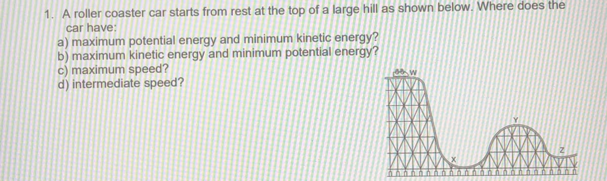 1. A roller coaster car starts from rest at the top of a large hill as shown below. Where does the
car have:
a) maximum potential energy and minimum kinetic energy?
b) maximum kinetic energy and minimum potential energy?
c) maximum speed?
d) intermediate speed?
