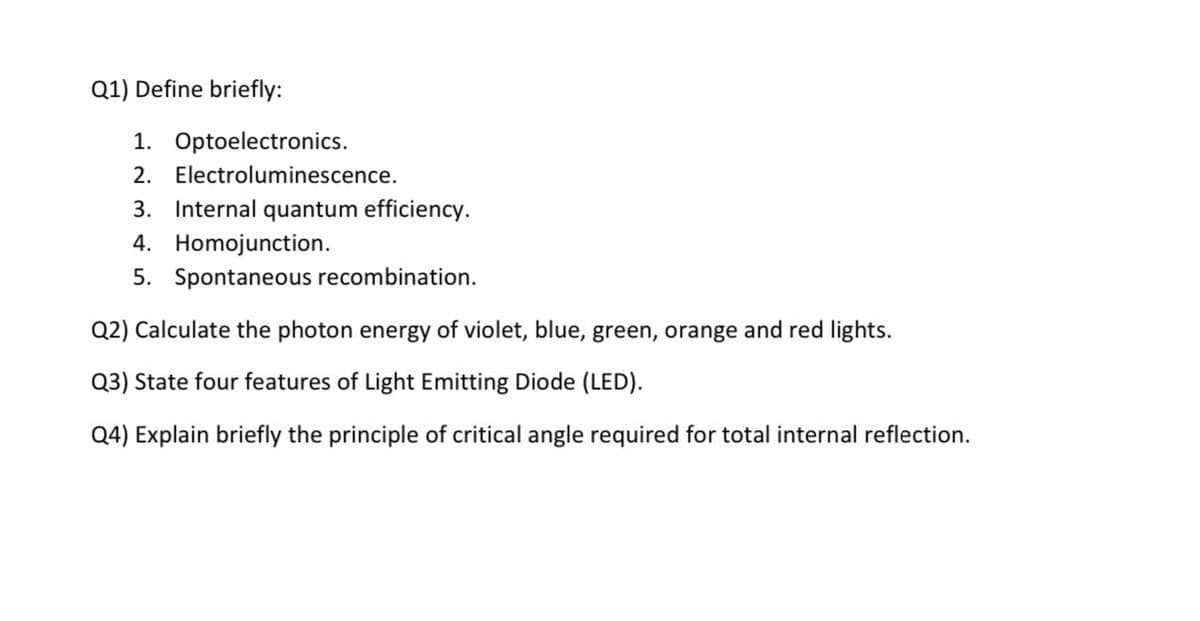 Q1) Define briefly:
1. Optoelectronics.
2. Electroluminescence.
3. Internal quantum efficiency.
4. Homojunction.
5. Spontaneous recombination.
Q2) Calculate the photon energy of violet, blue, green, orange and red lights.
Q3) State four features of Light Emitting Diode (LED).
Q4) Explain briefly the principle of critical angle required for total internal reflection.
