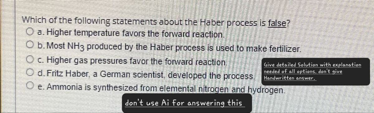 Which of the following statements about the Haber process is false?
a. Higher temperature favors the forward reaction.
Ob. Most NH3 produced by the Haber process is used to make fertilizer.
Oc. Higher gas pressures favor the forward reaction.
Od. Fritz Haber, a German scientist, developed the process.
Give detailed Solution with explanation
needed of all options. don't give
Handwritten answer.
e. Ammonia is synthesized from elemental nitrogen and hydrogen.
don't use Ai for answering this