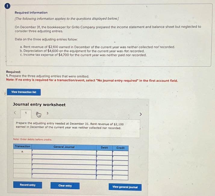 Required information
[The following information applies to the questions displayed below.]
On December 31, the bookkeeper for Grillo Company prepared the income statement and balance sheet but neglected to
consider three adjusting entries.
Data on the three adjusting entries follow:
a. Rent revenue of $2,100 earned in December of the current year was neither collected nor recorded.
b. Depreciation of $4,600 on the equipment for the current year was rfot recorded.
c. Income tax expense of $4,700 for the current year was neither paid nor recorded.
Required:
1. Prepare the three adjusting entries that were omitted.
Note: If no entry is required for a transaction/event, select "No journal entry required" in the first account field.
View transaction list
Journal entry worksheet
1
Prepare the adjusting entry needed at December 31. Rent revenue of $2,100
earned in December of the current year was neither collected nor recorded.
Note: Enter debits before credits.
Transaction
General Journal
Debit
Credit
Record entry
Clear entry
View general journal