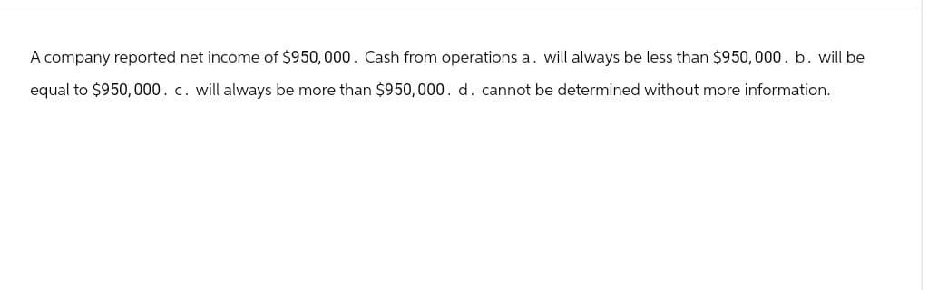 A company reported net income of $950,000. Cash from operations a. will always be less than $950,000. b. will be
equal to $950,000. c. will always be more than $950,000. d. cannot be determined without more information.