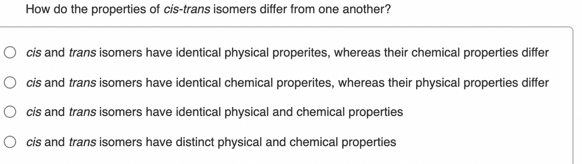 How do the properties of cis-trans isomers differ from one another?
cis and trans isomers have identical physical properites, whereas their chemical properties differ
cis and trans isomers have identical chemical properites, whereas their physical properties differ
cis and trans isomers have identical physical and chemical properties
cis and trans isomers have distinct physical and chemical properties

