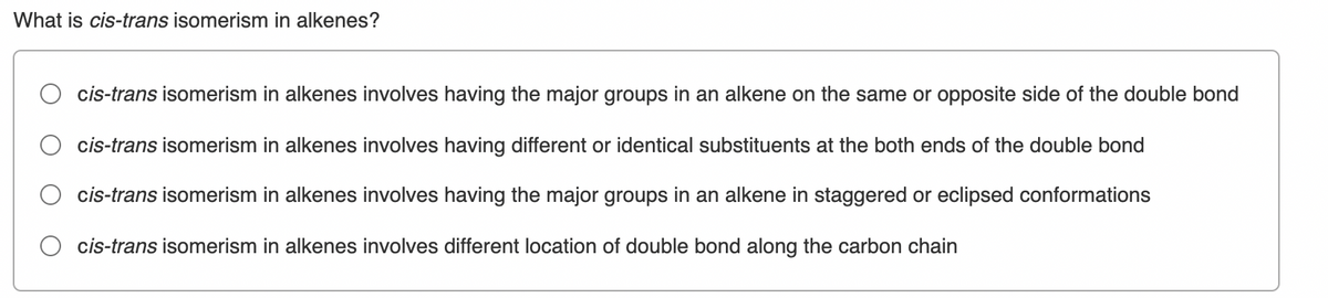 What is cis-trans isomerism in alkenes?
cis-trans isomerism in alkenes involves having the major groups in an alkene on the same or opposite side of the double bond
cis-trans isomerism in alkenes involves having different or identical substituents at the both ends of the double bond
cis-trans isomerism in alkenes involves having the major groups in an alkene in staggered or eclipsed conformations
cis-trans isomerism in alkenes involves different location of double bond along the carbon chain
