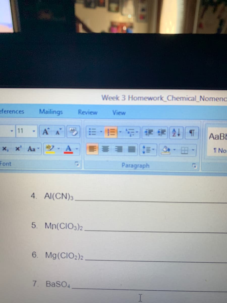 Week 3 Homework_Chemical_Nomene
Mailings
Review
View
A A
AaB
ab-A
明 :=,
-田
T No
Paragraph
4. Al(CN)3.
5. Mn(CIO3)2
6. Mg(CIO2)2.
7. BaSO4
