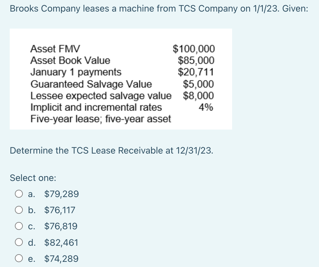 Brooks Company leases a machine from TCS Company on 1/1/23. Given:
$100,000
$85,000
$20,711
$5,000
$8,000
4%
Asset FMV
Asset Book Value
January 1 payments
Guaranteed Salvage Value
Lessee expected salvage value
Implicit and incremental rates
Five-year lease; five-year asset
Determine the TCS Lease Receivable at 12/31/23.
Select one:
a. $79,289
O b. $76,117
c. $76,819
d. $82,461
e. $74,289
