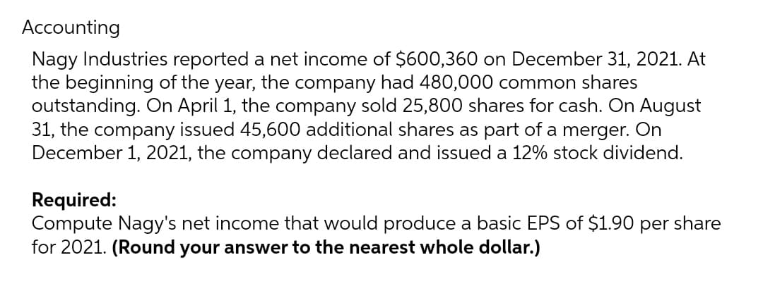 Accounting
Nagy Industries reported a net income of $600,360 on December 31, 2021. At
the beginning of the year, the company had 480,000 common shares
outstanding. On April 1, the company sold 25,800 shares for cash. On August
31, the company issued 45,600 additional shares as part of a merger. On
December 1, 2021, the company declared and issued a 12% stock dividend.
Required:
Compute Nagy's net income that would produce a basic EPS of $1.90 per share
for 2021. (Round your answer to the nearest whole dollar.)
