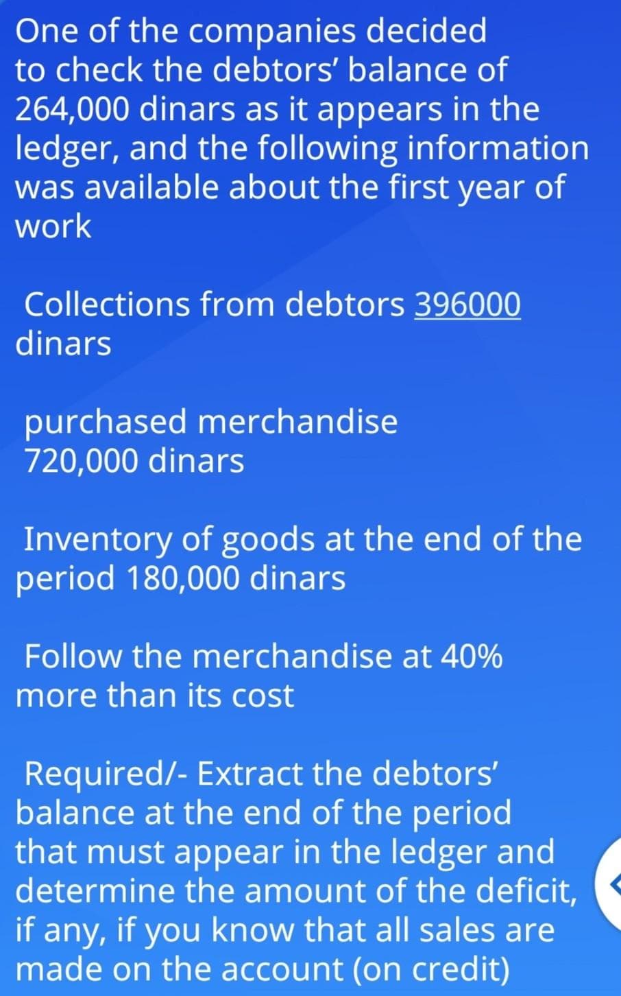 One of the companies decided
to check the debtors' balance of
264,000 dinars as it appears in the
ledger, and the following information
was available about the first year of
work
Collections from debtors 396000
dinars
purchased merchandise
720,000 dinars
Inventory of goods at the end of the
period 180,000 dinars
Follow the merchandise at 40%
more than its cost
Required/- Extract the debtors'
balance at the end of the period
that must appear in the ledger and
determine the amount of the deficit,
if any, if you know that all sales are
made on the account (on credit)
