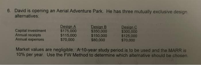 6. David is opening an Aerial Adventure Park. He has three mutually exclusive design
alternatives:
Capital investment
Annual receipts
Annual expenses
Design A
$175,000
$115,000
$70,000
Design B
$350,000
$150,000
$80,000
Design C
$300,000
$125,000
$70,000
Market values are negligible. A 10-year study period is to be used and the MARR is
10% per year. Use the FW Method to determine which alternative should be chosen.

