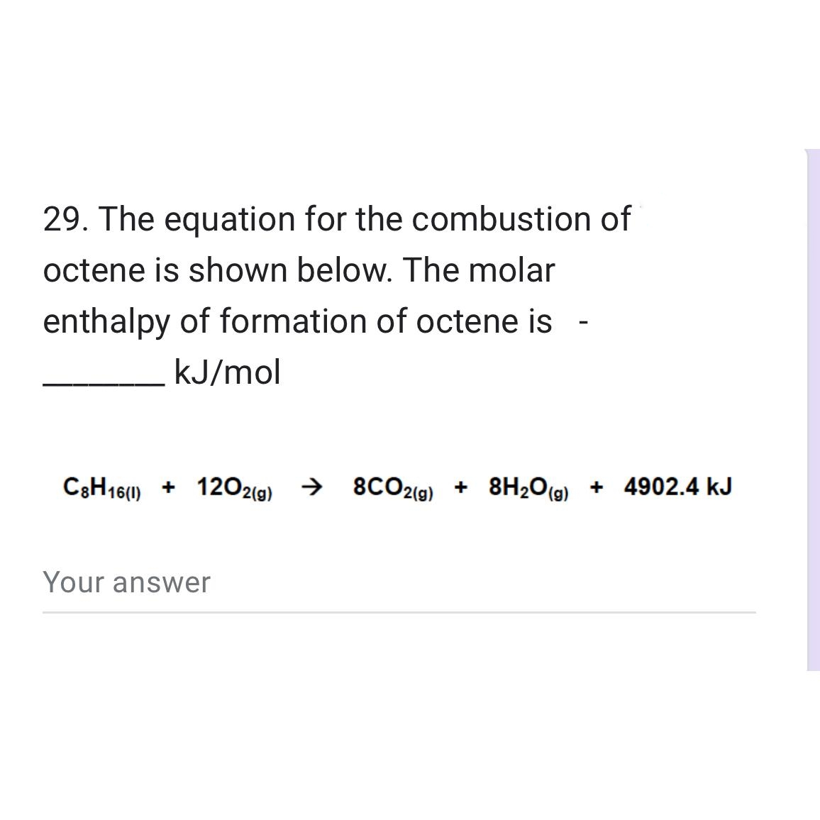 29. The equation for the combustion of
octene is shown below. The molar
enthalpy of formation of octene is
kJ/mol
C8H16(1) 1202(g) → 8CO2(g) + 8H₂O(g) +
+
+ 8H₂O(g) + 4902.4 kJ
Your answer