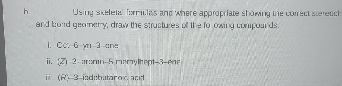 b.
Using skeletal formulas and where appropriate showing the correct stereoch
and bond geometry, draw the structures of the following compounds:
i. Oct-6-yn-3-one
ii.
iii. (R)-3-iodobutanoic acid
(Z)-3-bromo-5-methylhept-3-ene
