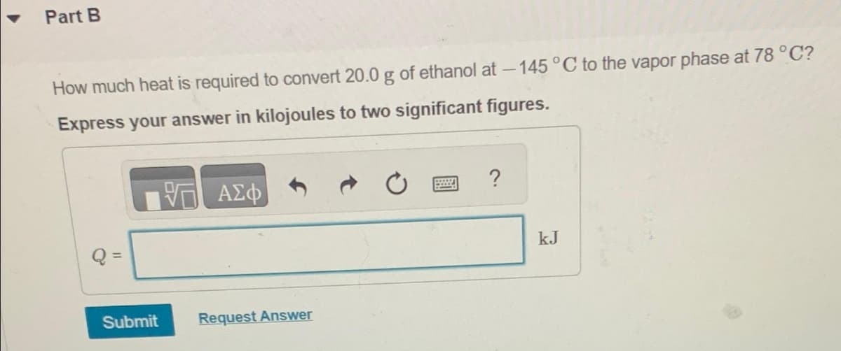 Part B
How much heat is required to convert 20.0 g of ethanol at -145 °C to the vapor phase at 78 °C?
Express your answer in kilojoules to two significant figures.
IV— ΑΣΦ
Submit
Request Answer
E
?
kJ
