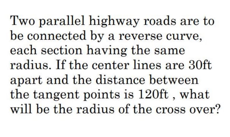 Two parallel highway roads are to
be connected by a reverse curve,
each section having the same
radius. If the center lines are 30ft
apart and the distance between
the tangent points is 120ft, what
will be the radius of the cross over?