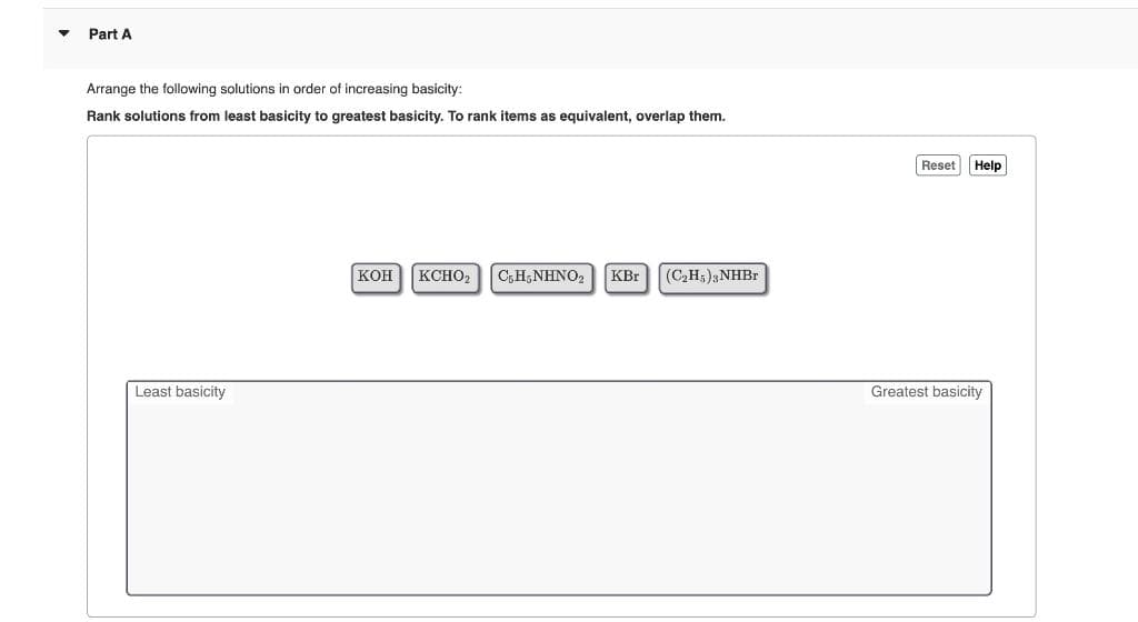 Part A
Arrange the following solutions in order of increasing basicity:
Rank solutions from least basicity to greatest basicity. To rank items as equivalent, overlap them.
Reset
Help
KOH KCHO2
C;H;NHNO,
KBr
(C,H;);NHB.
Least basicity
Greatest basicity
