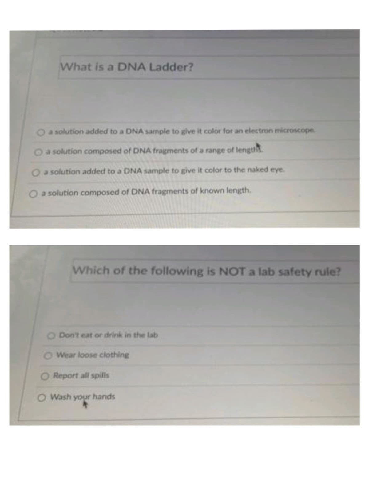 What is a DNA Ladder?
a solution added to a DNA sample to give it color for an electron microscope.
Oa solution composed of DNA fragments ofa range of length
O a solution added to a DNA sample to give it color to the naked eye.
Oa solution composed of DNA fragments of known length.
Which of the following is NOT a lab safety rule?
O Don't eat or drink in the lab
O Wear loose clothing
O Report all spills
O Wash your hands
