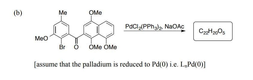 (b)
Me
OMe
PdCl2(PPH3)2, NaOAc
C22H2005
Meo
Br
OMe ÓMe
[assume that the palladium is reduced to Pd(0) i.e. L„Pd(0)]
