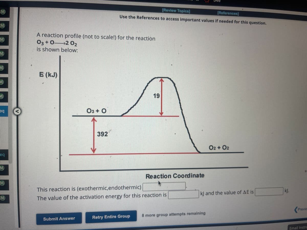 M
M
MI)
VID)
VD
eq
eq
M
M)
(M)
A reaction profile (not to scale!) for the reaction
03+02 0₂
is shown below:
E (kJ)
03 + O
Submit Answer
392
[Review Topics]
[References]
Use the References to access important values if needed for this question.
19
This reaction is (exothermic,endothermic)
The value of the activation energy for this reaction is
Retry Entire Group
:
Reaction Coordinate
O2 + 02
kJ and the value of AE is
8 more group attempts remaining
kj.
Previo
Email Instru