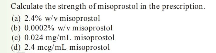 Calculate the strength of misoprostol in the prescription.
(a) 2.4% w/v misoprostol
(b) 0.0002% w/v misoprostol
(c) 0.024 mg/mL misoprostol
(d) 2.4 mcg/mL misoprostol
