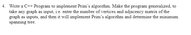 4. Write a C++ Program to implement Prim's algorithm. Make the program generalized, to
take any graph as input, i.e. enter the number of vertices and adjacency matrix of the
graph as inputs, and then it will implement Prim's algorithm and determine the minimum
spanning tree.