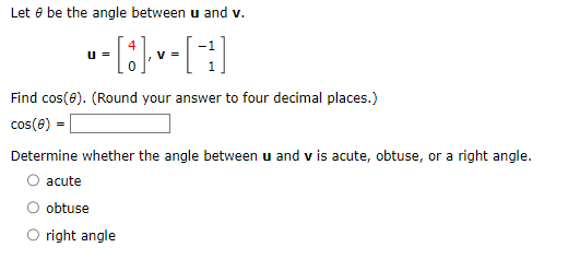 Let be the angle between u and v.
U =
▪ - [8]- v - [ ²1 ]
V =
Find cos(0). (Round your answer to four decimal places.)
cos(0) =
Determine whether the angle between u and vis acute, obtuse, or a right angle.
acute
obtuse
O right angle