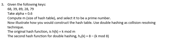 3. Given the following keys:
68, 39, 89, 28, 79
Take alpha = 0.6
Compute m (size of hash table), and select it to be a prime number.
Now illustrate how you would construct the hash table. Use double hashing as collision resolving
technique.
The original hash function, is h(k)= k mod m
The second hash function for double hashing, h₂(k)=8-(k mod 8)