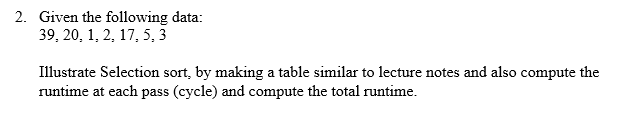 2. Given the following data:
39, 20, 1, 2, 17, 5,3
Illustrate Selection sort, by making a table similar to lecture notes and also compute the
runtime at each pass (cycle) and compute the total runtime.