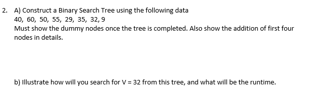 2. A) Construct a Binary Search Tree using the following data
40, 60, 50, 55, 29, 35, 32,9
Must show the dummy nodes once the tree is completed. Also show the addition of first four
nodes in details.
b) Illustrate how will you search for V = 32 from this tree, and what will be the runtime.