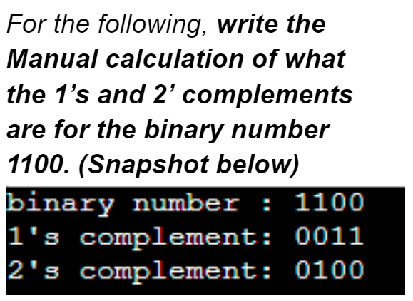 For the following, write the
Manual calculation of what
the 1's and 2' complements
are for the binary number
1100. (Snapshot below)
binary number: 1100
1's complement: 0011
2's complement: 0100