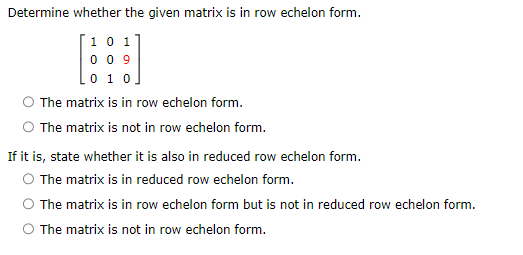 Determine whether the given matrix is in row echelon form.
101
009
0 1 0
The matrix is in row echelon form.
The matrix is not in row echelon form.
If it is, state whether it is also in reduced row echelon form.
O The matrix is in reduced row echelon form.
The matrix is in row echelon form but is not in reduced row echelon form.
O The matrix is not in row echelon form.