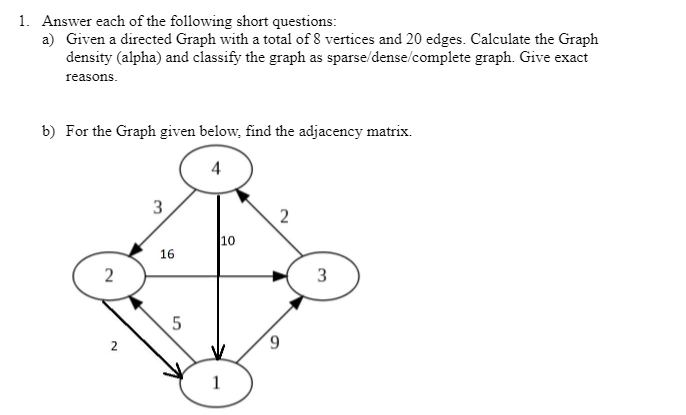 1. Answer each of the following short questions:
a) Given a directed Graph with a total of 8 vertices and 20 edges. Calculate the Graph
density (alpha) and classify the graph as
sparse/dense/complete graph. Give exact
reasons.
b) For the Graph given below, find the adjacency matrix.
2
N
3
16
LO
5
10
1
2
3