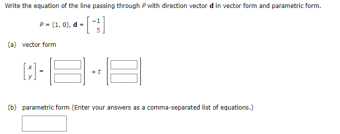Write the equation of the line passing through P with direction vector d in vector form and parametric form.
-1
[+]
P = (1, 0), d =
(a) vector form
[x] -
+ t
(b) parametric form (Enter your answers as a comma-separated list of equations.)