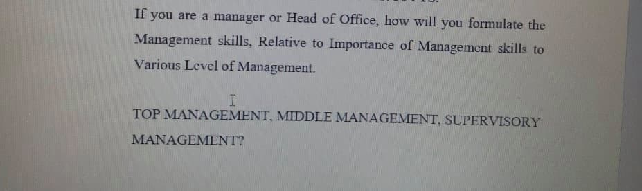If you are a manager or Head of Office, how will you formulate the
Management skills, Relative to Importance of Management skills to
Various Level of Management.
TOP MANAGEMENT, MIDDLE MANAGEMENT, SUPERVISORY
MANAGEMENT?
