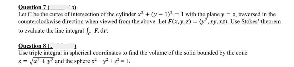 Question 7 (
Let C be the curve of intersection of the cylinder x2 + (y 1)2 1 with the plane y = z, traversed in the
counterclockwise direction when viewed from the above. Let F(x, y, z) = (y2, xy, xz). Use Stokes' theorem
to evaluate the line integral . F. dr.
Question 8 (.
Use triple integral in spherical coordinates to find the volume of the solid bounded by the cone
z = Vx2 + y2 and the sphere x2 + y?+ z? = 1.
