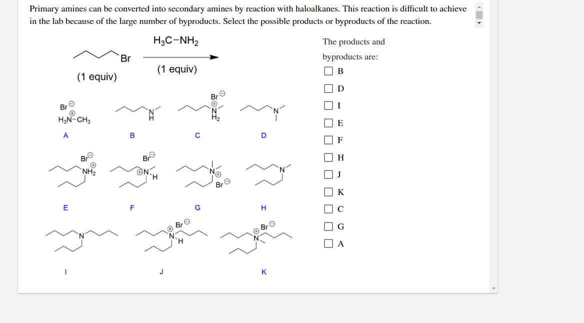 Primary amines can be converted into secondary amines by reaction with haloalkanes. This reaction is difficult to achieve
in the lab because of the large number of byproducts. Select the possible products or byproducts of the reaction.
H3C-NH2
The products and
`Br
byproducts are:
(1 equiv)
(1 equiv)
O B
D
Bre
HN CH,
O I
E
A
B
D
F
Br
H
Br O
O K
E
O Br O
OG
O A
J
K
O O O O O O O O
