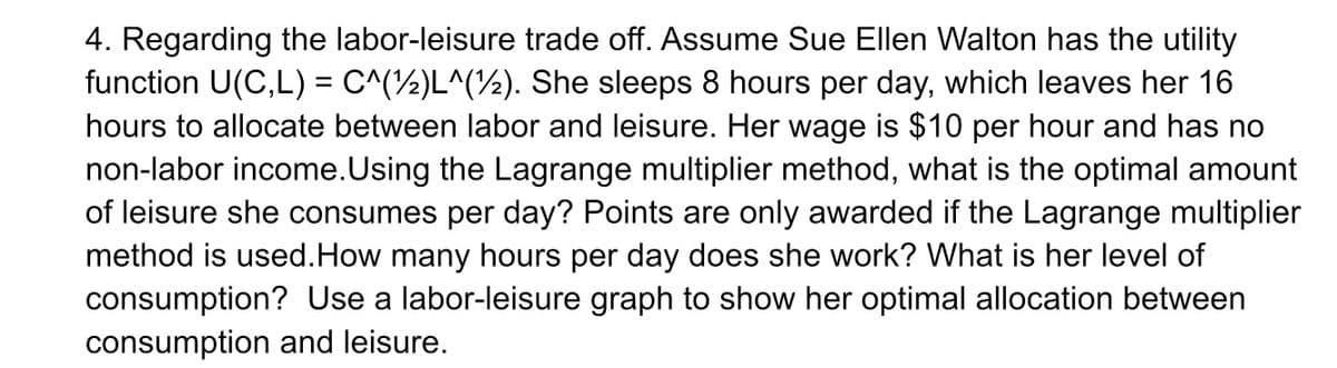 4. Regarding the labor-leisure trade off. Assume Sue Ellen Walton has the utility
function U(C,L) = C^(½)L^(½). She sleeps 8 hours per day, which leaves her 16
hours to allocate between labor and leisure. Her wage is $10 per hour and has no
non-labor income.Using the Lagrange multiplier method, what is the optimal amount
of leisure she consumes per day? Points are only awarded if the Lagrange multiplier
method is used.How many hours per day does she work? What is her level of
consumption? Use a labor-leisure graph to show her optimal allocation between
%3D
consumption and leisure.
