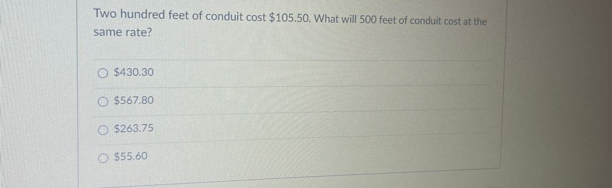 Two hundred feet of conduit cost $105.50. What will 500 feet of conduit cost at the
same rate?
O $430.30
O $567.80
O $263.75
O $55.60
