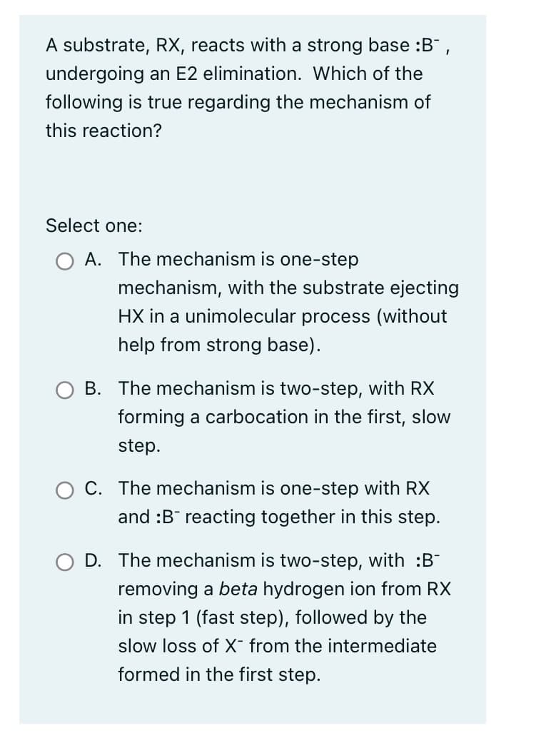 A substrate, RX, reacts with a strong base :B-,
undergoing an E2 elimination. Which of the
following is true regarding the mechanism of
this reaction?
Select one:
A. The mechanism is one-step
mechanism, with the substrate ejecting
HX in a unimolecular process (without
help from strong base).
B. The mechanism is two-step, with RX
forming a carbocation in the first, slow
step.
C. The mechanism is one-step with RX
and :B reacting together in this step.
D. The mechanism is two-step, with :B-
removing a beta hydrogen ion from RX
in step 1 (fast step), followed by the
slow loss of X- from the intermediate
formed in the first step.