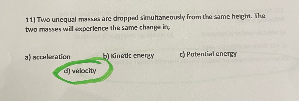 11) Two unequal masses are dropped simultaneously from the same height. The
two masses will experience the same change in;
a) acceleration
d) velocity
b) Kinetic energy
c) Potential energy