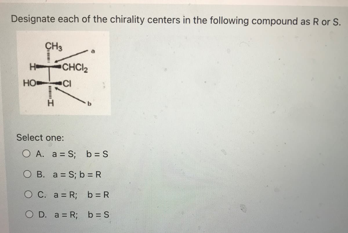 Designate each of the chirality centers in the following compound as R or S.
HO
CH3
mm
CHC,
CI
C.
Select one:
O A. a=S; b = S
b
O B. a = S; b = R
a = R;
b = R
O D. a = R;
b = S