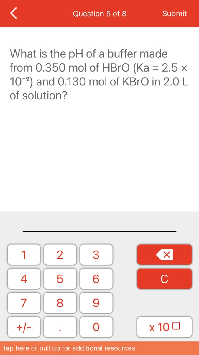 Question 5 of 8
Submit
What is the pH of a buffer made
from 0.350 mol of HBRO (Ka = 2.5 x
10-9) and 0.130 mol of KBrO in 2.0 L
of solution?
1
2
3
4
6.
C
7
8
+/-
x 10 0
Tap here or pull up for additional resources
LO
