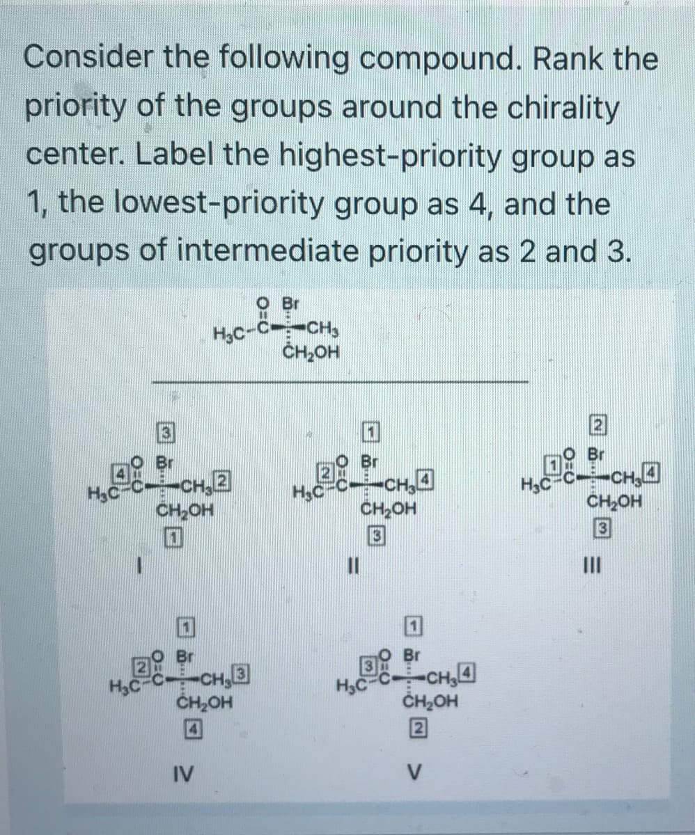 Consider the following compound. Rank the
priority of the groups around the chirality
center. Label the highest-priority group as
1, the lowest-priority group as 4, and the
groups of intermediate priority as 2 and 3.
H₂C
H₂C
O Br
H₂C-C-CH₂
CH₂OH
CH₂2
CH₂OH
-CH₂3
CH₂OH
IV
H₂C
Br
-CH₂4
CH₂OH
11
H₂C-C
Br
-CH₂4
CH₂OH
2
V
H₂C
2
Br
-CH₂4
CH₂OH
=