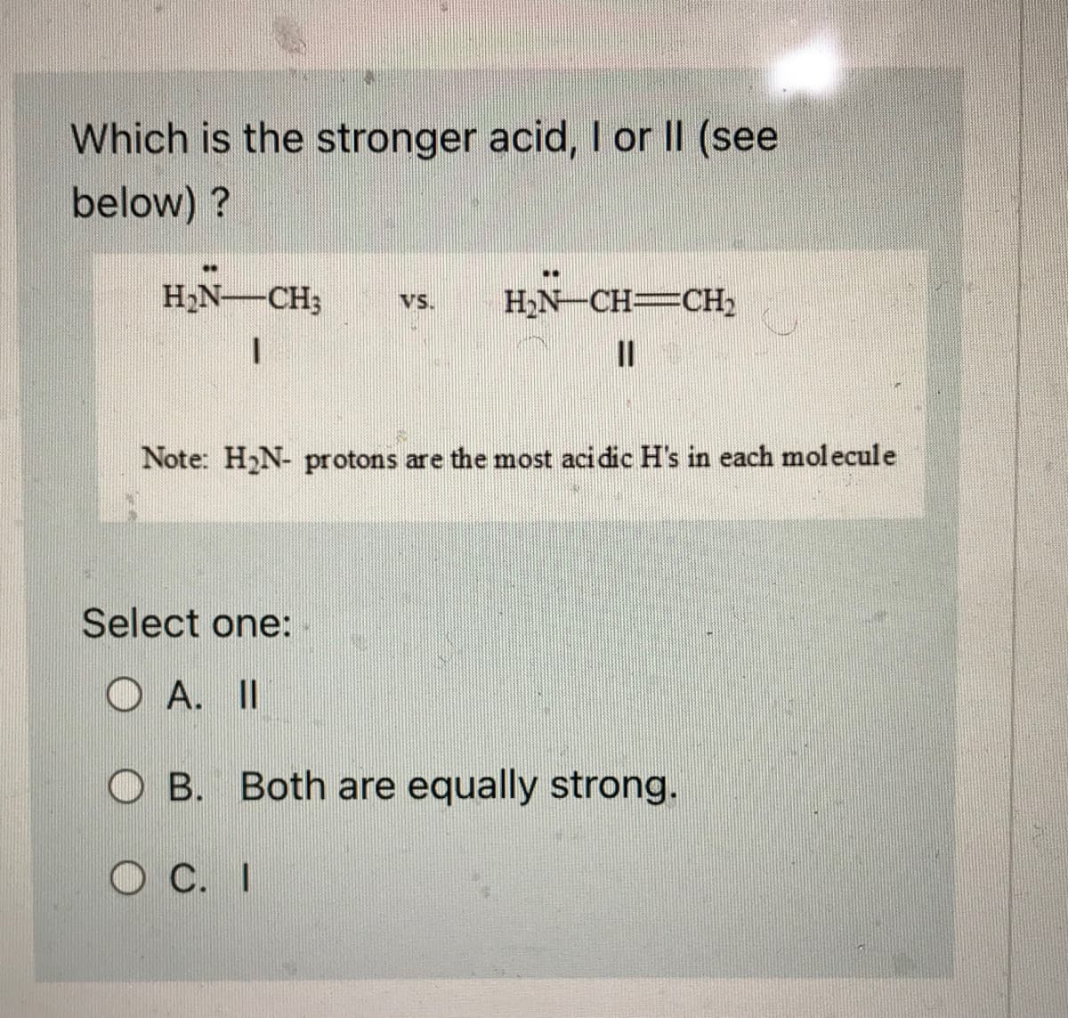 Which is the stronger acid, I or II (see
below)?
**
H₂N-CH3 VS. H₂N-CH=CH₂
11
Note: H₂N- protons are the most acidic H's in each molecule
Select one:
OA. II
OB. Both are equally strong.
OC. I