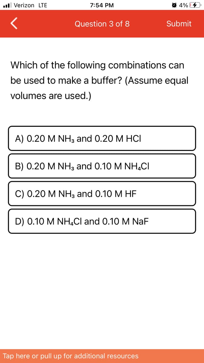 ull Verizon LTE
7:54 PM
O 4% C
Question 3 of 8
Submit
Which of the following combinations can
be used to make a buffer? (Assume equal
volumes are used.)
A) 0.20 M NH3 and 0.20 M HCI
B) 0.20 M NH3 and 0.10 M NH,CI
C) 0.20 M NH3 and 0.10 M HE
D) 0.10 M NH,Cl and 0.10 M NaF
Tap here or pull up for additional resources
