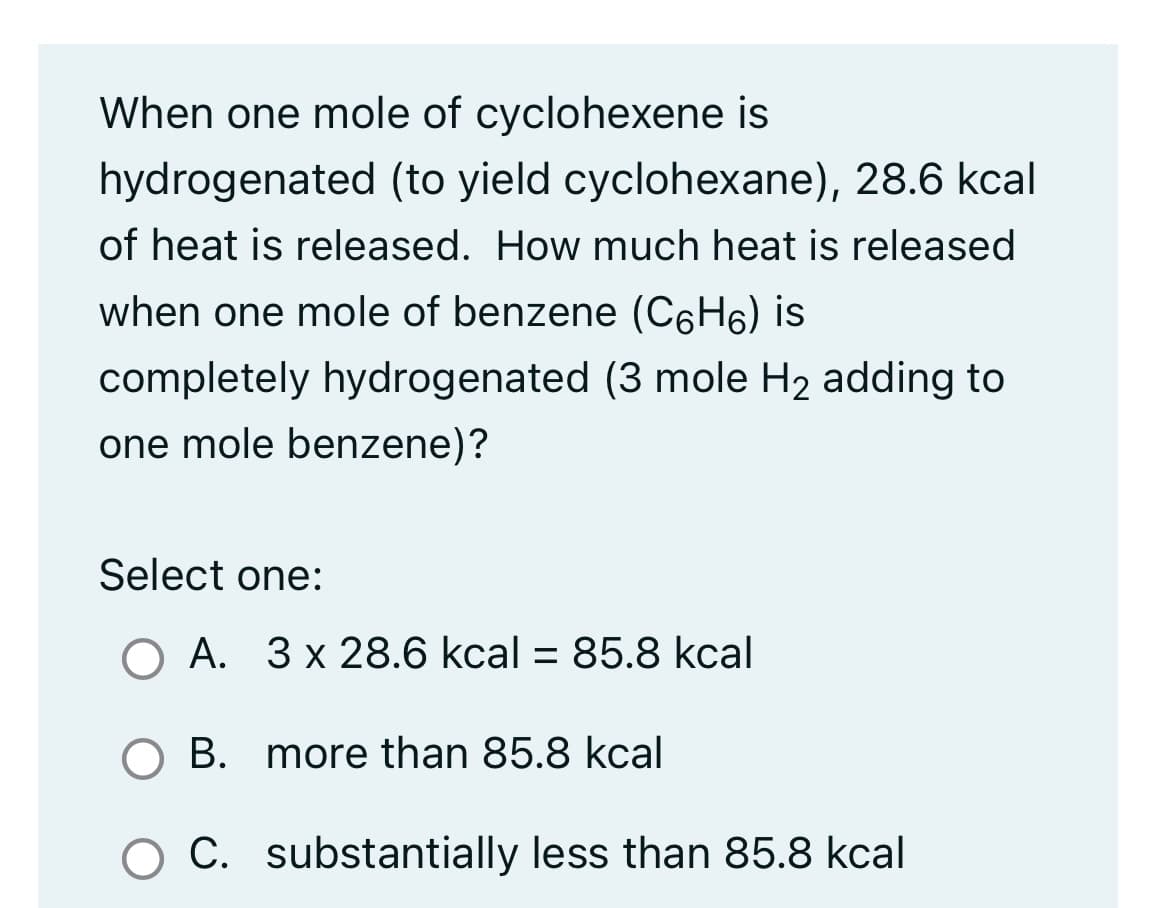 When one mole of cyclohexene is
hydrogenated (to yield cyclohexane), 28.6 kcal
of heat is released. How much heat is released
when one mole of benzene (C6H6) is
completely hydrogenated (3 mole H₂ adding to
one mole benzene)?
Select one:
O A. 3 x 28.6 kcal = 85.8 kcal
O B. more than 85.8 kcal
C. substantially less than 85.8 kcal