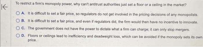 K
To restrict a firm's monopoly power, why can't antitrust authorities just set a floor or a ceiling in the market?
OA. It is difficult to set a fair price, so regulators do not get involved in the pricing decisions of any monopolists.
B. It is difficult to set a fair price, and even if regulators did, the firm would then have no incentive to innovate.
C. The government does not have the power to dictate what a firm can charge; it can only stop mergers.
D. Floors or ceilings lead to inefficiency and deadweight loss, which can be avoided if the monopoly sets its own
price.