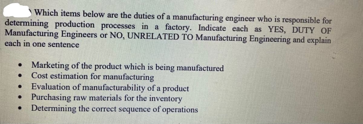 Which items below are the duties of a manufacturing engineer who is responsible for
determining production processes in a factory. Indicate each as YES, DUTY OF
Manufacturing Engineers or NO, UNRELATED TO Manufacturing Engineering and explain
each in one sentence
• Marketing of the product which is being manufactured
Cost estimation for manufacturing
Evaluation of manufacturability of a product
• Purchasing raw materials for the inventory
Determining the correct sequence of operations

