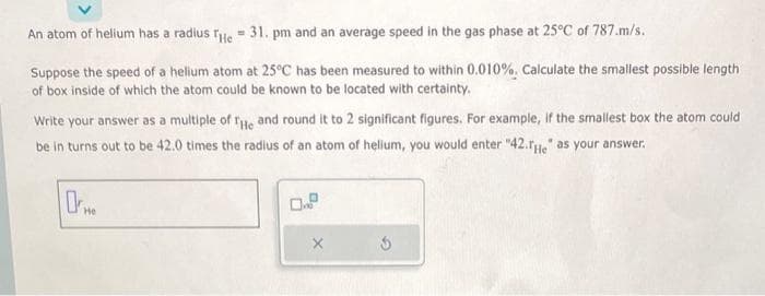 O
An atom of helium has a radius The 31. pm and an average speed in the gas phase at 25°C of 787.m/s.
Suppose the speed of a helium atom at 25°C has been measured to within 0.010%. Calculate the smallest possible length
of box inside of which the atom could be known to be located with certainty.
Write your answer as a multiple of He and round it to 2 significant figures. For example, if the smallest box the atom could
be in turns out to be 42.0 times the radius of an atom of helium, you would enter "42.He" as your answer.
He
5