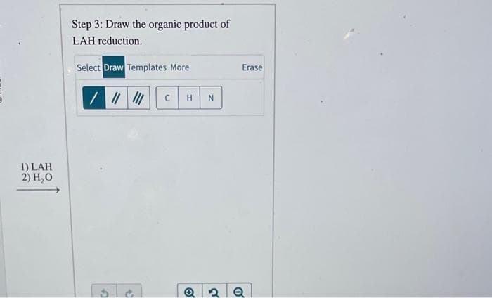1) LAH
2) H₂0
Step 3: Draw the organic product of
LAH reduction.
Select Draw Templates More
/ ||||||
C H N
O
Erase
2 Q