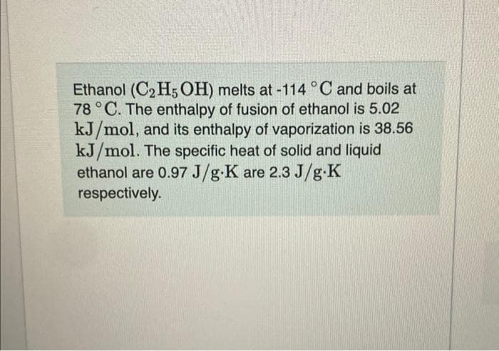 Ethanol (C₂H5OH) melts at -114 °C and boils at
78 °C. The enthalpy of fusion of ethanol is 5.02
kJ/mol, and its enthalpy of vaporization is 38.56
kJ/mol. The specific heat of solid and liquid
ethanol are 0.97 J/g-K are 2.3 J/g-K
respectively.